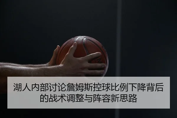 湖人内部讨论詹姆斯控球比例下降背后的战术调整与阵容新思路