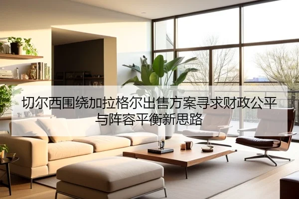 切尔西围绕加拉格尔出售方案寻求财政公平与阵容平衡新思路